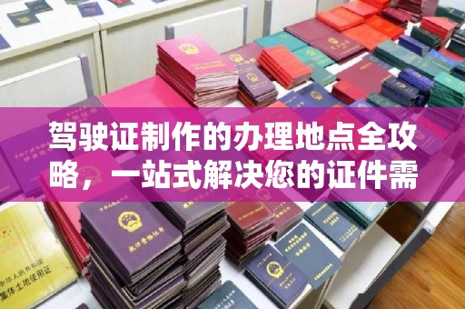 抚顺驾驶证制作的办理地点全攻略，一站式解决您的证件需求